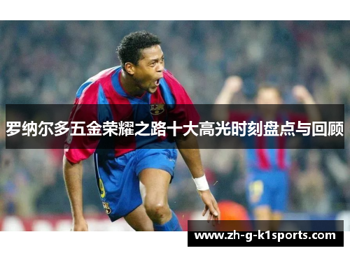 罗纳尔多五金荣耀之路十大高光时刻盘点与回顾