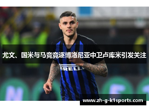 尤文、国米与马竞竞逐博洛尼亚中卫卢库米引发关注