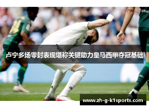 卢宁多场零封表现堪称关键助力皇马西甲夺冠基础